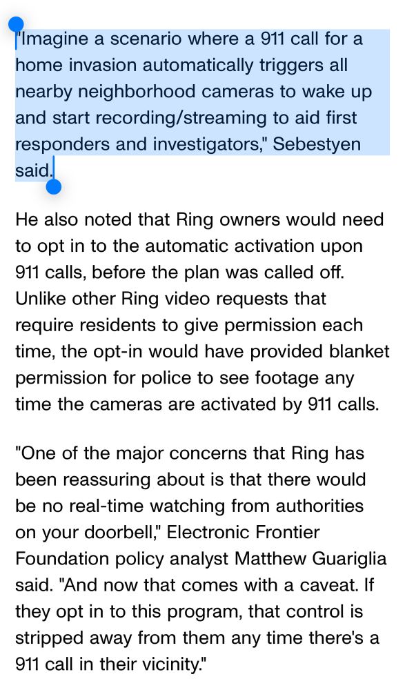 "Imagine a scenario where a 911 call for a home invasion automatically triggers all nearby neighborhood cameras to wake up and start recording/streaming to aid first responders and investigators," Sebestyen said.

He also noted that Ring owners would need to opt in to the automatic activation upon 911 calls, before the plan was called off. Unlike other Ring video requests that require residents to give permission each time, the opt-in would have provided blanket permission for police to see footage any time the cameras are activated by 911 calls.

"One of the major concerns that Ring has been reassuring about is that there would be no real-time watching from authorities on your doorbell," Electronic Frontier Foundation policy analyst Matthew Guariglia said. "And now that comes with a caveat. If they opt in to this program, that control is stripped away from them any time there's a 911 call in their vicinity."