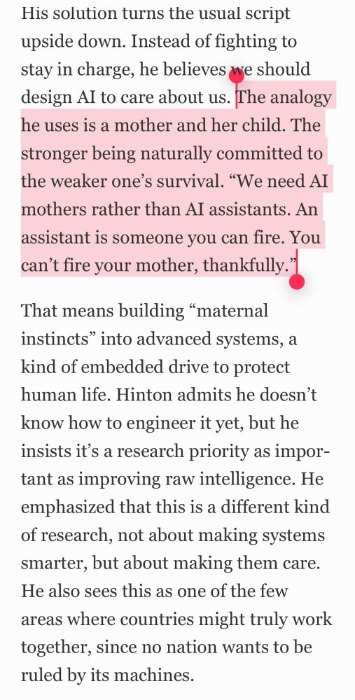 His solution turns the usual script upside down. Instead of fighting to stay in charge, he believes we should design AI to care about us. The analogy he uses is a mother and her child. The stronger being naturally committed to the weaker one’s survival. “We need AI mothers rather than AI assistants. An assistant is someone you can fire. You can’t fire your mother, thankfully.”
That means building “maternal instincts” into advanced systems, a kind of embedded drive to protect human life. Hinton admits he doesn’t know how to engineer it yet, but he insists it’s a research priority as important as improving raw intelligence. He emphasized that this is a different kind of research, not about making systems smarter, but about making them care. He also sees this as one of the few areas where countries might truly work together, since no nation wants to be ruled by its machines.
