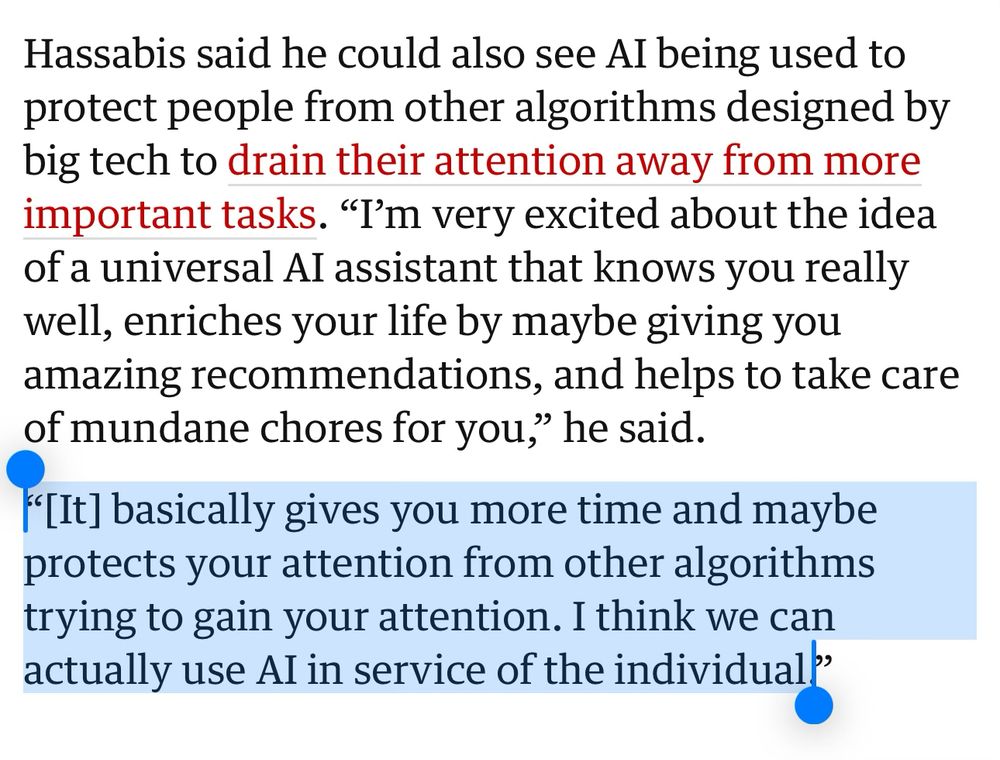 Hassabis said he could also see AI being used to protect people from other algorithms designed by big tech to drain their attention away from more important tasks. “I’m very excited about the idea of a universal AI assistant that knows you really well, enriches your life by maybe giving you amazing recommendations, and helps to take care of mundane chores for you,” he said.

“[It] basically gives you more time and maybe protects your attention from other algorithms trying to gain your attention. I think we can actually use AI in service of the individual.