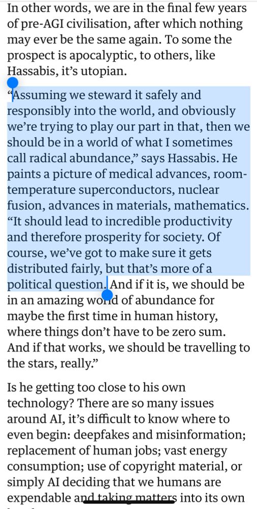 In other words, we are in the final few years of pre-AGI civilisation, after which nothing may ever be the same again. To some the prospect is apocalyptic, to others, like Hassabis, it’s utopian.

“Assuming we steward it safely and responsibly into the world, and obviously we’re trying to play our part in that, then we should be in a world of what I sometimes call radical abundance,” says Hassabis. He paints a picture of medical advances, room-temperature superconductors, nuclear fusion, advances in materials, mathematics. “It should lead to incredible productivity and therefore prosperity for society. Of course, we’ve got to make sure it gets distributed fairly, but that’s more of a political question. And if it is, we should be in an amazing world of abundance for maybe the first time in human history, where things don’t have to be zero sum. And if that works, we should be travelling to the stars, really.”

Is he getting too close to his own technology? There are so many issues around AI, it’s difficult to know where to even begin: deepfakes and misinformation; replacement of human jobs; vast energy consumption; use of copyright material, or simply AI deciding that we humans are expendable and taking matters into its own hands.
