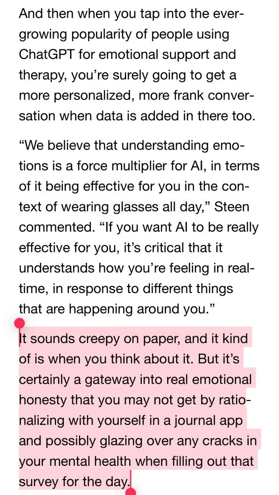 A￼nd then when you tap into the evergrowing popularity of people using ChatGPT for emotional support and therapy, you’re surely going to get a more personalized, more frank conversation when data is added in there too.
“We believe that understanding emotions is a force multiplier for AI, in terms of it being effective for you in the context of wearing glasses all day,” Steen commented. “If you want AI to be really effective for you, it’s critical that it understands how you’re feeling in real-time, in response to different things that are happening around you.”
It sounds creepy on paper, and it kind of is when you think about it. But it’s certainly a gateway into real emotional honesty that you may not get by rationalizing with yourself in a journal app and possibly glazing over any cracks in your mental health when filling out that survey for the day.