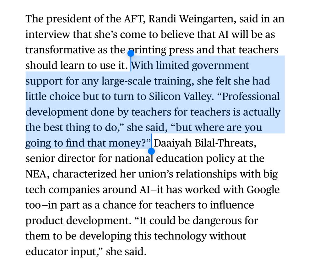 The president of the AFT, Randi Weingarten, said in an interview that she’s come to believe that AI will be as transformative as the printing press and that teachers should learn to use it. With limited government support for any large-scale training, she felt she had little choice but to turn to Silicon Valley. “Professional development done by teachers for teachers is actually the best thing to do,” she said, “but where are you going to find that money?” Daaiyah Bilal-Threats, senior director for national education policy at the NEA, characterized her union’s relationships with big tech companies around AI—it has worked with Google too—in part as a chance for teachers to influence product development. “It could be dangerous for them to be developing this technology without educator input,” she said.