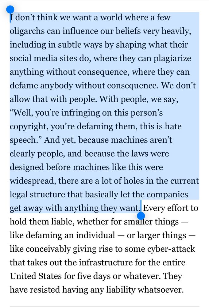 I don’t think we want a world where a few oligarchs can influence our beliefs very heavily, including in subtle ways by shaping what their social media sites do, where they can plagiarize anything without consequence, where they can defame anybody without consequence. We don’t allow that with people. With people, we say, “Well, you’re infringing on this person’s copyright, you’re defaming them, this is hate speech.” And yet, because machines aren’t clearly people, and because the laws were designed before machines like this were widespread, there are a lot of holes in the current legal structure that basically let the companies get away with anything they want. Every effort to hold them liable, whether for smaller things — like defaming an individual — or larger things — like conceivably giving rise to some cyber-attack that takes out the infrastructure for the entire United States for five days or whatever. They have resisted having any liability whatsoever.