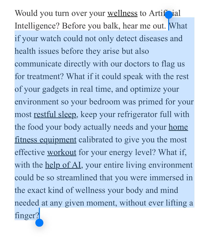 Would you turn over your wellness to Artificial Intelligence? Before you balk, hear me out. What if your watch could not only detect diseases and health issues before they arise but also communicate directly with our doctors to flag us for treatment? What if it could speak with the rest of your gadgets in real time, and optimize your environment so your bedroom was primed for your most restful sleep, keep your refrigerator full with the food your body actually needs and your home fitness equipment calibrated to give you the most effective workout for your energy level? What if, with the help of AI, your entire living environment could be so streamlined that you were immersed in the exact kind of wellness your body and mind needed at any given moment, without ever lifting a finger?