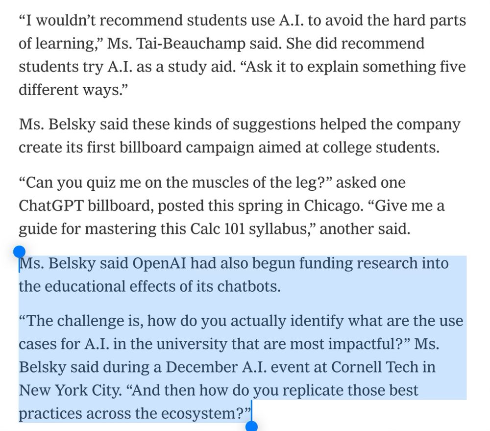 Ms. Belsky said these kinds of suggestions helped the company create its first billboard campaign aimed at college students.
“Can you quiz me on the muscles of the leg?” asked one ChatGPT billboard, posted this spring in Chicago. “Give me a guide for mastering this Calc 101 syllabus,” another said.
Ms. Belsky said OpenAI had also begun funding research into the educational effects of its chatbots.
“The challenge is, how do you actually identify what are the use cases for A.I. in the university that are most impactful?” Ms. Belsky said during a December A.I. event at Cornell Tech in New York City. “And then how do you replicate those best practices across the ecosystem?”