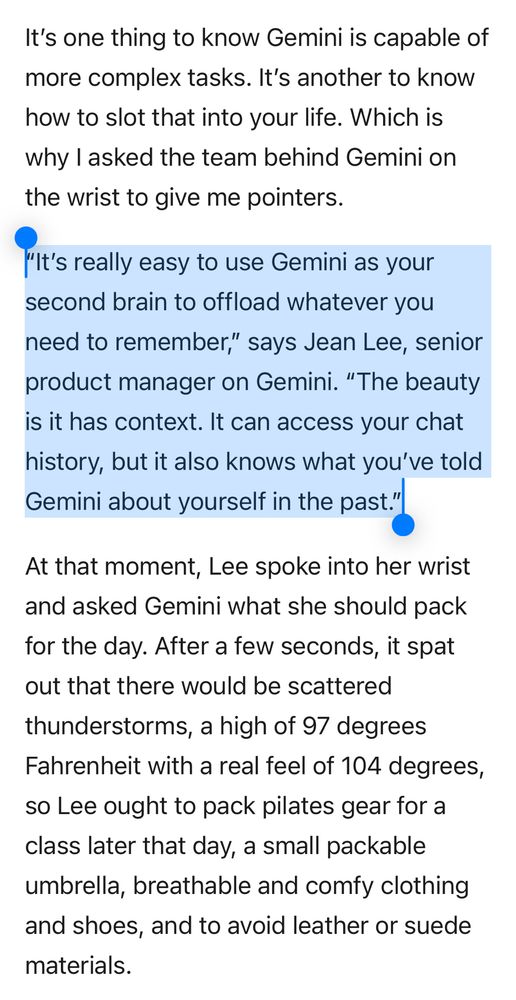 It’s one thing to know Gemini is capable of more complex tasks. It’s another to know how to slot that into your life. Which is why I asked the team behind Gemini on the wrist to give me pointers.

“It’s really easy to use Gemini as your second brain to offload whatever you need to remember,” says Jean Lee, senior product manager on Gemini. “The beauty is it has context. It can access your chat history, but it also knows what you’ve told Gemini about yourself in the past.”

At that moment, Lee spoke into her wrist and asked Gemini what she should pack for the day. After a few seconds, it spat out that there would be scattered thunderstorms, a high of 97 degrees Fahrenheit with a real feel of 104 degrees, so Lee ought to pack pilates gear for a class later that day, a small packable umbrella, breathable and comfy clothing and shoes, and to avoid leather or suede materials.