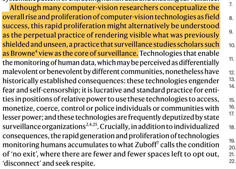 Although many computer-vision researchers conceptualize the
overall rise and proliferation of computer-vision technologies as field
success, this rapid proliferation might alternatively be understood
as the perpetual practice of rendering visible what was previously
shielded and unseen, a practice that surveillance studies scholars such
as Browne view as the core of surveillance. Technologies that enable
the monitoring of human data, which may be perceived as differentially
malevolent or benevolent by different communities, nonetheless have
historically established consequences: these technologies engender
fear and self-censorship; it is lucrative and standard practice for enti-
ties in positions of relative power to use these technologies to access,
monetize, coerce, control or police individuals or communities with
lesser power; and these technologies are frequently deputized by state
surveillance organizations. Crucially, in addition to individualized
consequences, the rapid generation and proliferation of technologies
monitoring humans accumulates to what Zuboff calls the condition
of ‘no exit’, where there are fewer and fewer spaces left to opt out,
‘disconnect’ and seek respite.