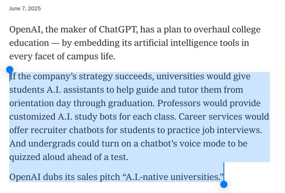 OpenAI, the maker of ChatGPT, has a plan to overhaul college education — by embedding its artificial intelligence tools in every facet of campus life.
If the company’s strategy succeeds, universities would give students A.I. assistants to help guide and tutor them from orientation day through graduation. Professors would provide customized A.I. study bots for each class. Career services would offer recruiter chatbots for students to practice job interviews. And undergrads could turn on a chatbot’s voice mode to be quizzed aloud ahead of a test.
OpenAI dubs its sales pitch “A.I.-native universities.”