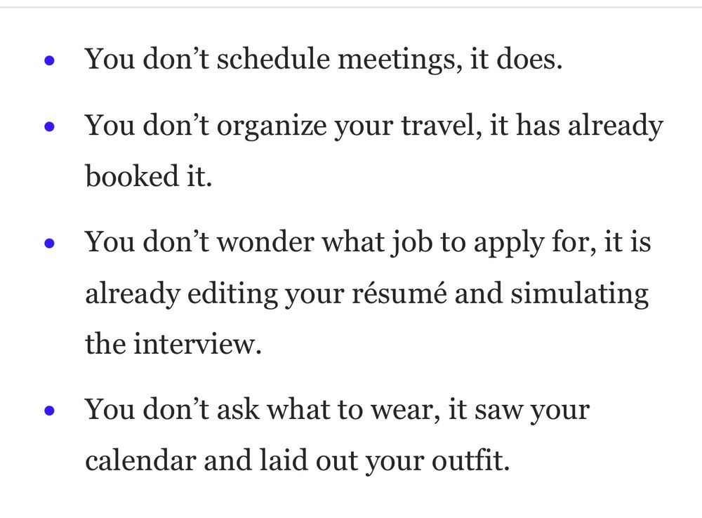 You don’t schedule meetings, it does.
You don’t organize your travel, it has already booked it.
You don’t wonder what job to apply for, it is already editing your résumé and simulating the interview.
You don’t ask what to wear, it saw your calendar and laid out your outfit.