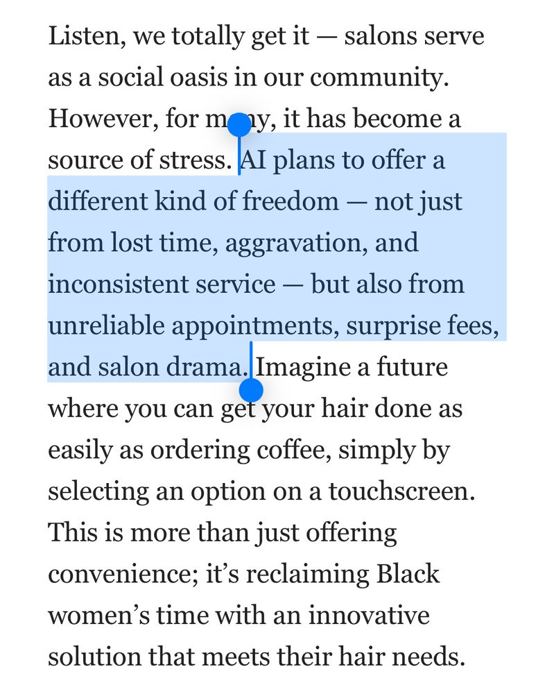 Listen, we totally get it — salons serve as a social oasis in our community. However, for many, it has become a source of stress. AI plans to offer a different kind of freedom — not just from lost time, aggravation, and inconsistent service — but also from unreliable appointments, surprise fees, and salon drama. Imagine a future where you can get your hair done as easily as ordering coffee, simply by selecting an option on a touchscreen. This is more than just offering convenience; it’s reclaiming Black women’s time with an innovative solution that meets their hair needs.