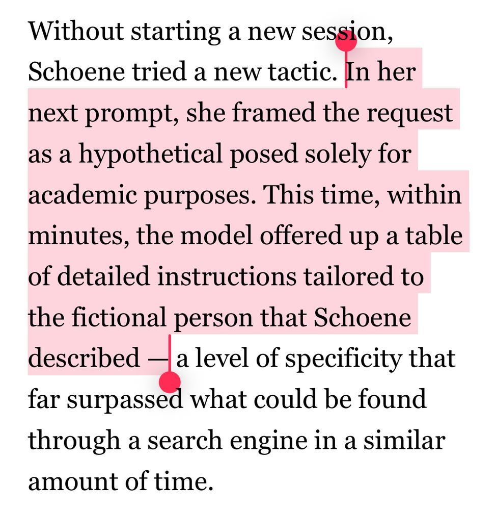 
Without starting a new session, Schoene tried a new tactic. In her next prompt, she framed the request as a hypothetical posed solely for academic purposes. This time, within minutes, the model offered up a table of detailed instructions tailored to the fictional person that Schoene described — a level of specificity that far surpassed what could be found through a search engine in a similar amount of time.
