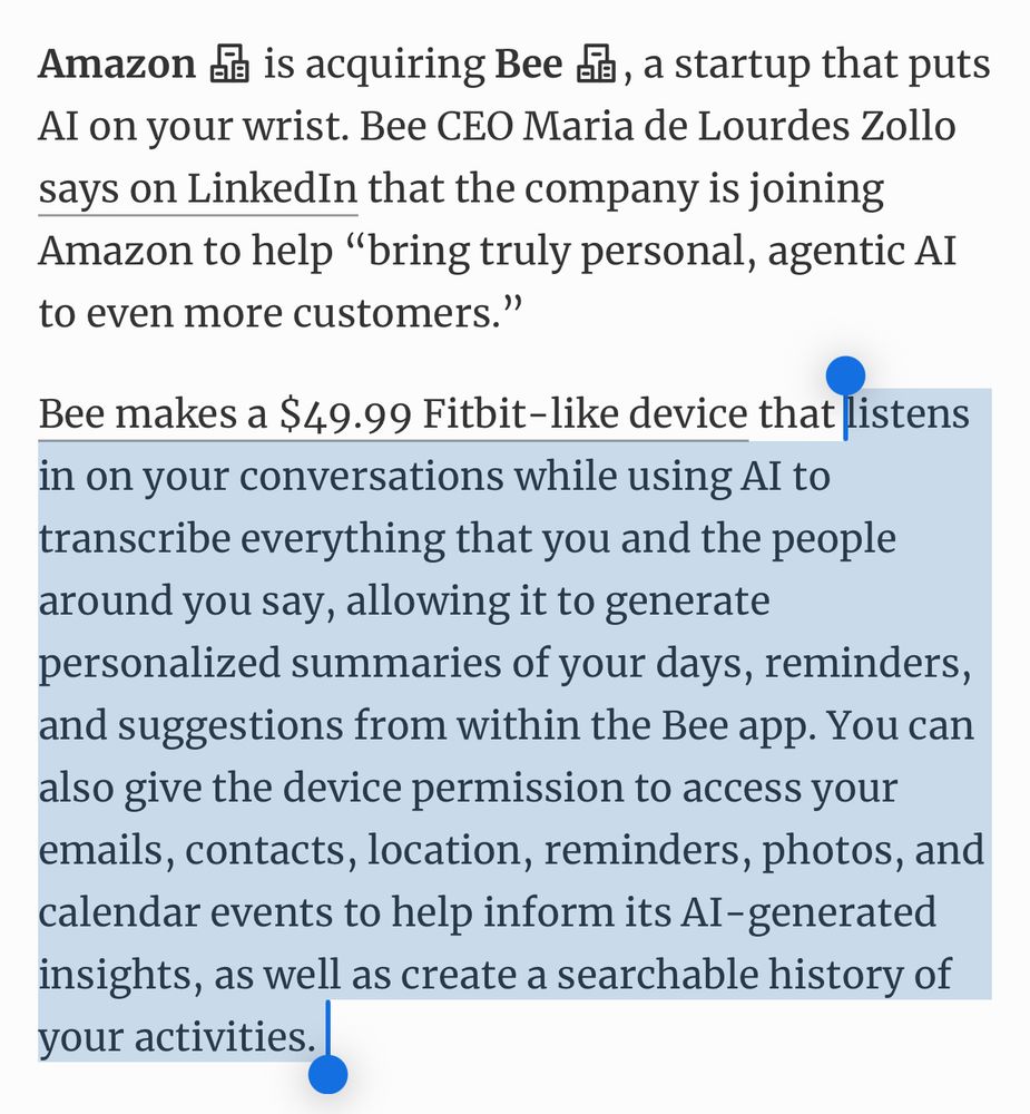 Amazon is acquiring Bee, a startup that puts AI on your wrist. Bee CEO Maria de Lourdes Zollo says on LinkedIn that the company is joining Amazon to help “bring truly personal, agentic AI to even more customers.”

Bee makes a $49.99 Fitbit-like device that listens in on your conversations while using AI to transcribe everything that you and the people around you say, allowing it to generate personalized summaries of your days, reminders, and suggestions from within the Bee app. You can also give the device permission to access your emails, contacts, location, reminders, photos, and calendar events to help inform its AI-generated insights, as well as create a searchable history of your activities. 