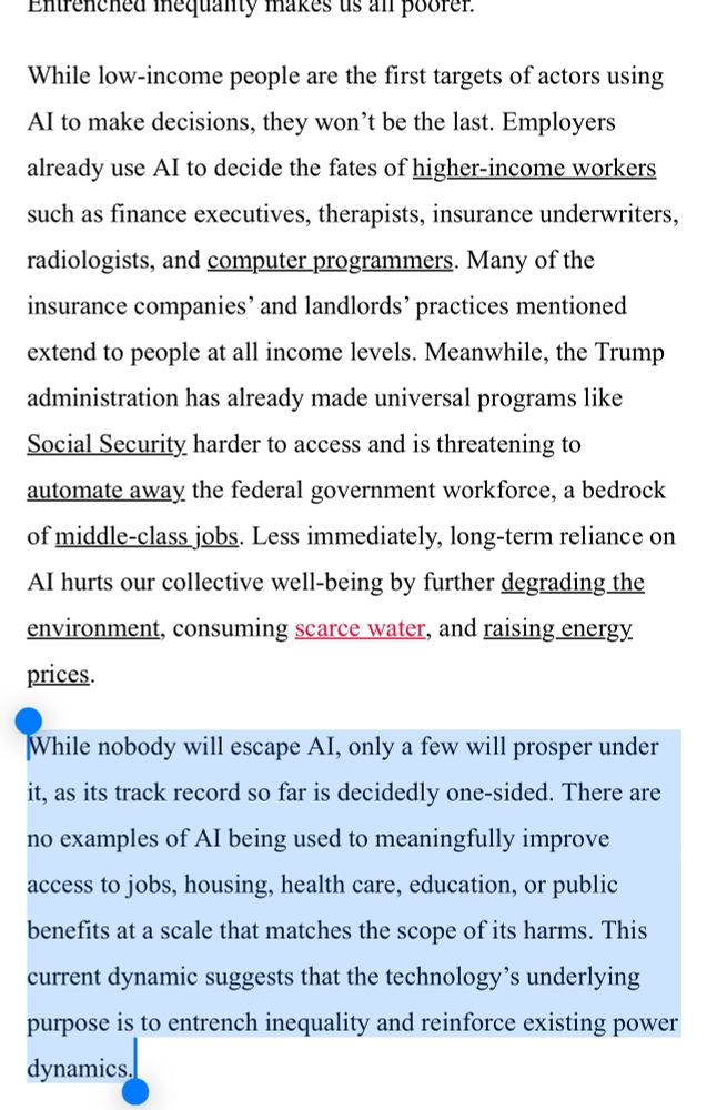 While low-income people are the first targets of actors using AI to make decisions, they won’t be the last. Employers already use AI to decide the fates of higher-income workers such as finance executives, therapists, insurance underwriters, radiologists, and computer programmers. Many of the insurance companies’ and landlords’ practices mentioned extend to people at all income levels. Meanwhile, the Trump administration has already made universal programs like Social Security harder to access and is threatening to automate away the federal government workforce, a bedrock of middle-class jobs. Less immediately, long-term reliance on AI hurts our collective well-being by further degrading the environment, consuming scarce water, and raising energy prices.

While nobody will escape AI, only a few will prosper under it, as its track record so far is decidedly one-sided. There are no examples of AI being used to meaningfully improve access to jobs, housing, health care, education, or public benefits at a scale that matches the scope of its harms. This current dynamic suggests that the technology’s underlying purpose is to entrench inequality and reinforce existing power dynamics.