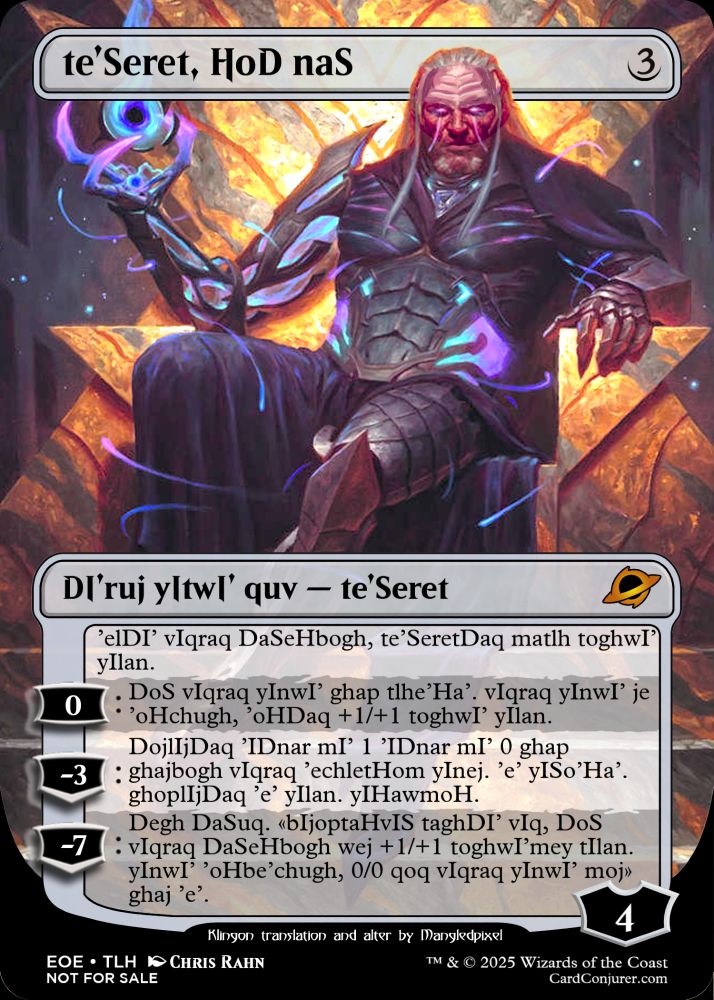 The MTG card "Tezzeret, Cruel Captain" altered so that Tezzeret has Klingon head ridges, and with the card text translated into Klingon.

Klingon text reads:
te'Seret, HoD naS.
DI'ruj yItwI' quv - te'Seret.
'elDI' vIqraq DaSeHbogh, te'SeretDaq matlh toghwI' yIlan.
0: DoS vIqraq yInwI' ghap tlhe'Ha'. vIqraq yInwI' je 'oHchugh, 'oHDaq +1/+1 toghwI' yIlan.
-3: DojlIjDaq 'IDnar mI' 1 'IDnar mI' 0 ghap ghajbogh vIqraq 'echletHom yInej. 'e' yISo'Ha'. ghoplIjDaq 'e' yIlan. yIHawmoH.
-7: Degh DaSuq. «bIjoptaHvIS taghDI' vIq, DoS vIqraq DaSeHbogh wej +1/+1 toghwI'mey tIlan. yInwI' 'oHbe'chugh, 0/0 qoq vIqraq yInwI' moj» ghaj 'e'.