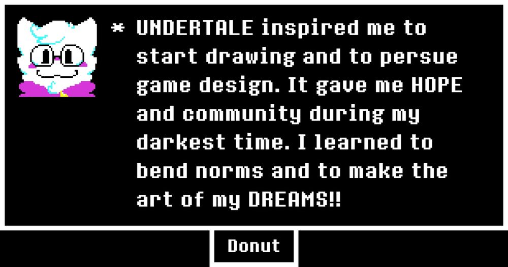 UNDERTALE inspired me to start drawing into pursue game design. It gave me HOPE and community during my darkest time. I learned to bend norms and to make the art of my DREAMS!! 
(undertale memory memories anniversary)