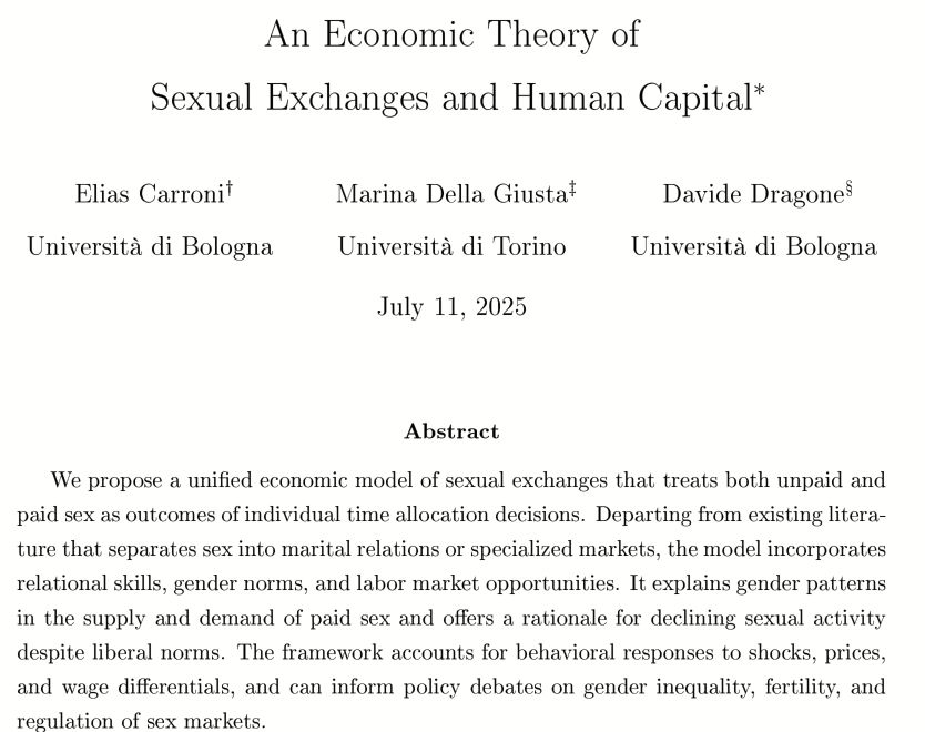 Workin paper: An Economic Theory of Sexual Exchanges and Human Capital, by Elias Carroni, Marina Della Giusta, Davide Dragone
July 11, 2025
Abstract
We propose a unified economic model of sexual exchanges that treats both unpaid and paid sex as outcomes of individual time allocation decisions. Departing from existing literature that separates sex into marital relations or specialized markets, the model incorporates
relational skills, gender norms, and labor market opportunities. It explains gender patterns in the supply and demand of paid sex and offers a rationale for declining sexual activity despite liberal norms. The framework accounts for behavioral responses to shocks, prices,
and wage differentials, and can inform policy debates on gender inequality, fertility, and regulation of sex markets