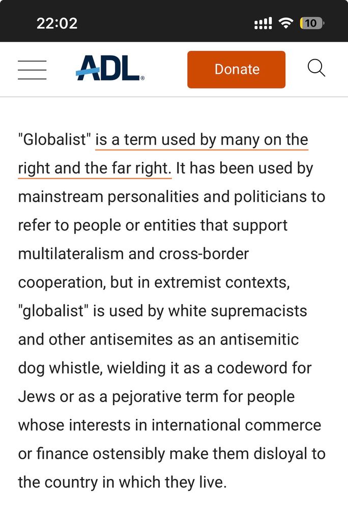 From the ADL website: "Globalist" is a term used by many on the right and the far right. It has been used by mainstream personalities and politicians to refer to people or entities that support multilateralism and cross-border
cooperation, but in extremist contexts,
"globalist" is used by white supremacists
and other antisemites as an antisemitic dog whistle, wielding it as a codeword for Jews or as a pejorative term for people whose interests in international commerce or finance ostensibly make them disloyal to the country in which they live.
