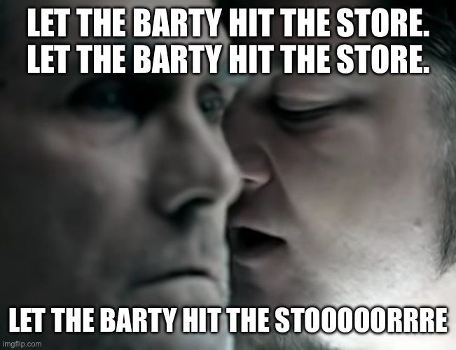 Drowning Pool’s “Bodies” but with the words “Let the Barty hit the store. Let the Barty hit the store. Let the Barty hit the stooooorrrre