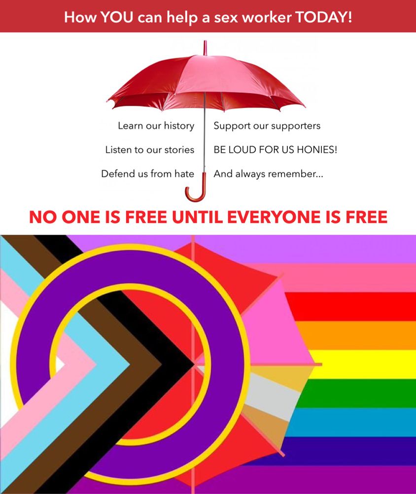 Meme about sex work solidarity.

Top half: 

Red banner with the title ‘How YOU can help a sex worker TODAY!’

An open red umbrella, either side of which says:
‘Learn our history
Listen to our stories
Defend us from hate
Support our supporters
BE LOUD FOR US HONIES!
And always remember…’

Followed underneath the umbrella in bold red font:
‘NO ONE IS FREE UNTIL EVERYONE IS FREE’

Bottom half:

All inclusive Pride Flag
