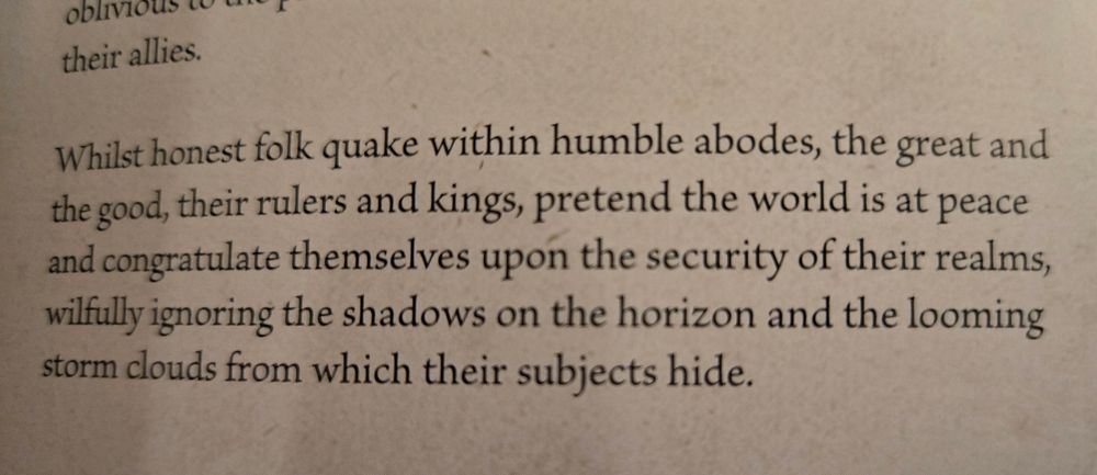 Whilst honest folk quake within humble abodes, the great and good, their rulers and kings, pretend the world is at peace and congratulate themselves upon the security of their realms, willfully ignoring the shadows on the horizon and the looming storm clouds from which their subjects hide. 
