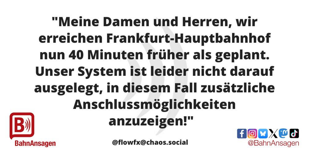 Die „BahnAnsage des Monats“ Juli 2025 kommt von Mastodon-Nutzer @flowfx@chaos.social und lautet: „Meine Damen und Herren, wir erreichen Frankfurt-Hauptbahnhof nun 40 Minuten früher als geplant. Unser System ist leider nicht darauf ausgelegt, in diesem Fall zusätzliche Anschlussmöglichkeiten anzuzeigen!"