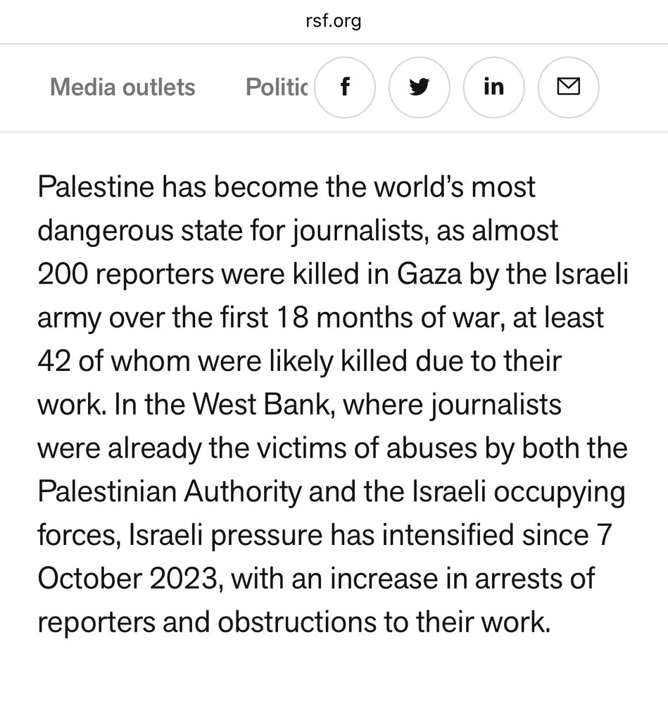 “Palestine has become the world’s most dangerous state for journalists, as almost 200 reporters were killed in Gaza by the Israeli army over the first 18 months of war, at least 42 of whom were likely killed due to their work. In the West Bank, where journalists were already the victims of abuses by both the Palestinian Authority and the Israeli occupying forces, Israeli pressure has intensified since 7 October 2023, with an increase in arrests of reporters and obstructions to their work.”