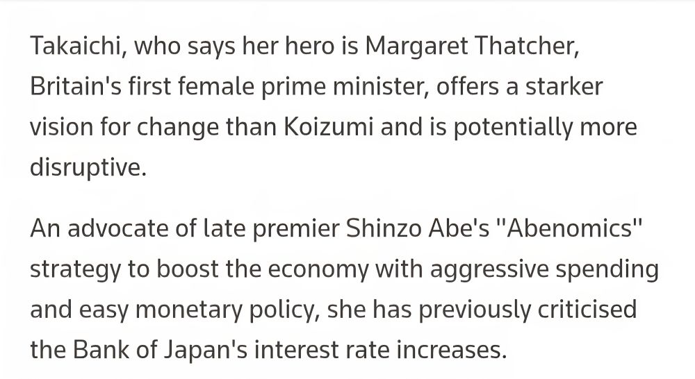 Reuters quote on Sanae Takaichi:

"Takaichi, who says her hero is Margaret Thatcher, Britain's first female prime minister, offers a starker vision of change than Koizumi and is potentially more disruptive.

An advocate of late premier Shinzo Abe's "Abenomics" strategy to boost the economy with aggressive spending and easy monetary policy, she has previously criticised the Bank of Japan's interest rate increases."