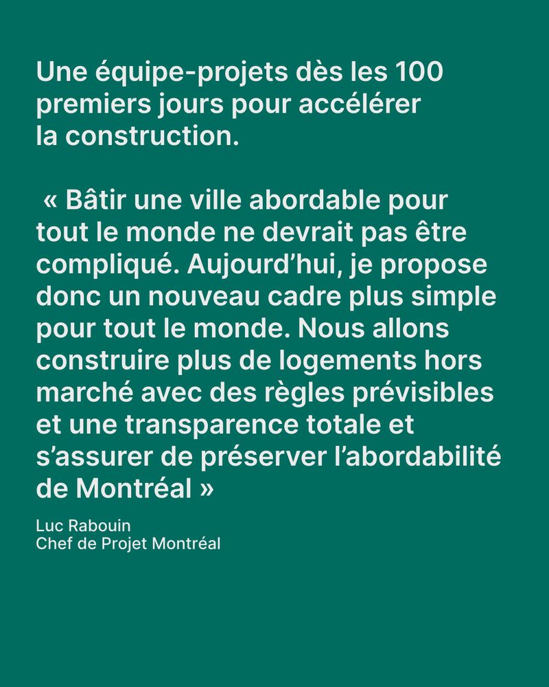 Visuel fond vert avec texte en blanc : « Une équipe-projets dès les 100 premiers jours pour accélérer la construction. “Bâtir une ville abordable pour tout le monde ne devrait pas être compliqué. Aujourd’hui, je propose donc un nouveau cadre plus simple pour tout le monde. Nous allons construire plus de logements hors marché avec des règles prévisibles et une transparence totale et s’assurer de préserver l’abordabilité de Montréal.” – Luc Rabouin, Chef de Projet Montréal ».