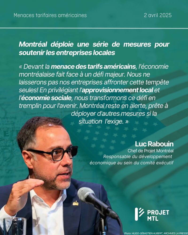 Visuel informatif de Projet Montréal daté du 2 avril 2025, intitulé "Menaces tarifaires américaines".
Texte principal en blanc sur fond vert :
Montréal déploie une série de mesures pour soutenir les entreprises locales
Citation de Luc Rabouin, Chef de Projet Montréal et responsable du développement économique au sein du comité exécutif :
« Devant la menace des tarifs américains, l’économie montréalaise fait face à un défi majeur. Nous ne laisserons pas nos entreprises affronter cette tempête seules! En privilégiant l’approvisionnement local et l’économie sociale, nous transformons ce défi en tremplin pour l’avenir. Montréal reste en alerte, prête à déployer d’autres mesures si la situation l’exige. »
En arrière-plan : drapeau des États-Unis en semi-transparence, carte géographique floutée, et photo de Luc Rabouin en train de parler dans un micro, vêtu d’un veston foncé et de lunettes. Logo de Projet MTL en bas à droite. Crédit photo : Hugo-Sébastien Aubert, archives La Presse.