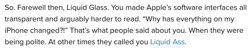 So. Farewell then, Liquid Glass. You made Apple’s software interfaces all transparent and arguably harder to read. “Why has everything on my iPhone changed?!” That’s what people said about you. When they were being polite. At other times they called you Liquid Ass.