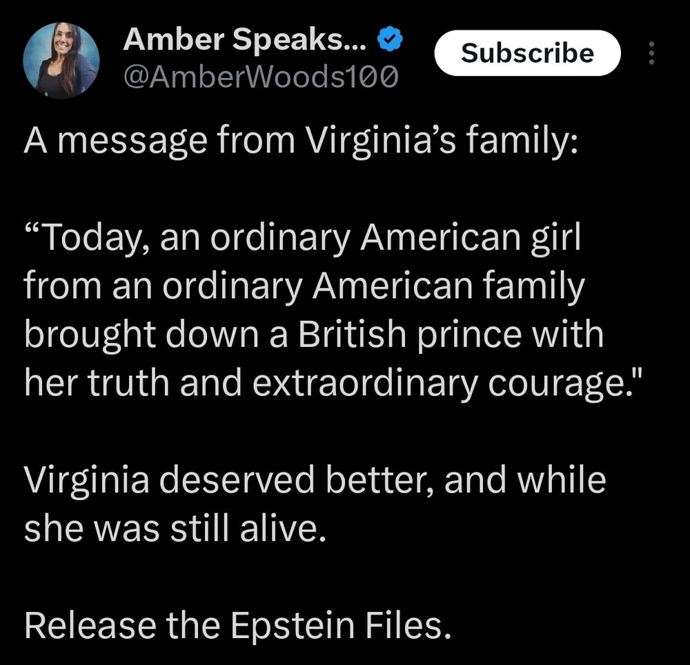 Amber Speaks... @AmberWoods100
Subscribe
A message from Virginia's family:
"Today, an ordinary American girl from an ordinary American family brought down a British prince with her truth and extraordinary courage."
Virginia deserved better, and while she was still alive.
Release the Epstein Files.