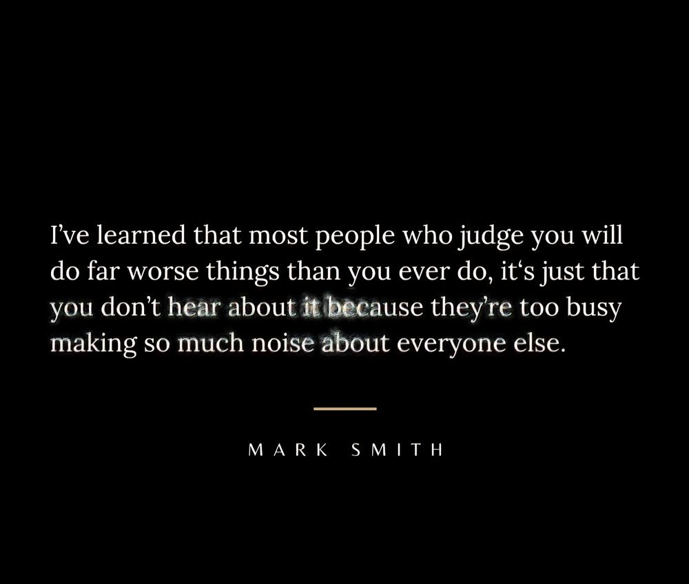 I've learned that most people who judge you will do far worse things than you ever do, it's just that you don't hear about it because they're too busy making so much noise about everyone else.
MARK SMITH