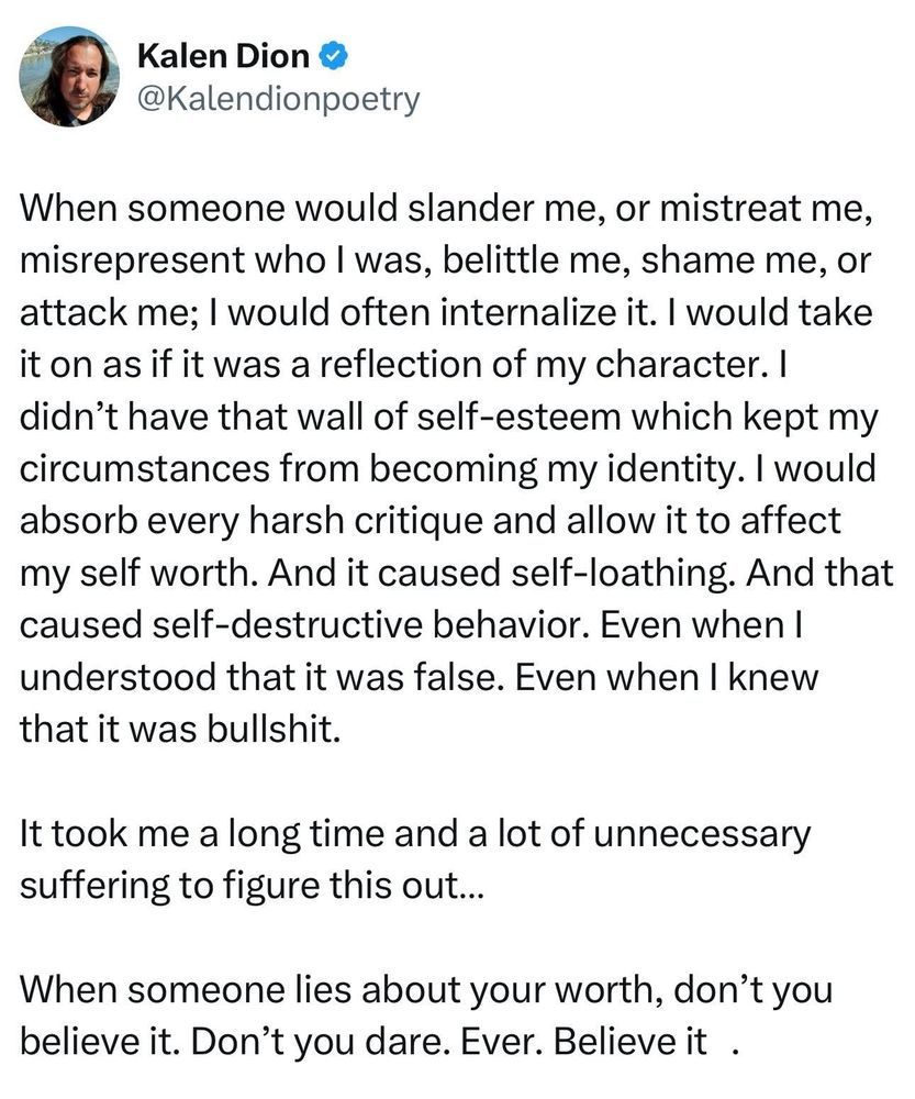 Kalen Dion ❤ @Kalendionpoetry
When someone would slander me, or mistreat me, misrepresent who I was, belittle me, shame me, or attack me; I would often internalize it. I would take it on as if it was a reflection of my character. I didn't have that wall of self-esteem which kept my circumstances from becoming my identity. I would absorb every harsh critique and allow it to affect my self worth. And it caused self-loathing. And that caused self-destructive behavior. Even when I understood that it was false. Even when I knew that it was bullshit.
It took me a long time and a lot of unnecessary suffering to figure this out...
When someone lies about your worth, don't you believe it. Don't you dare. Ever. Believe it .