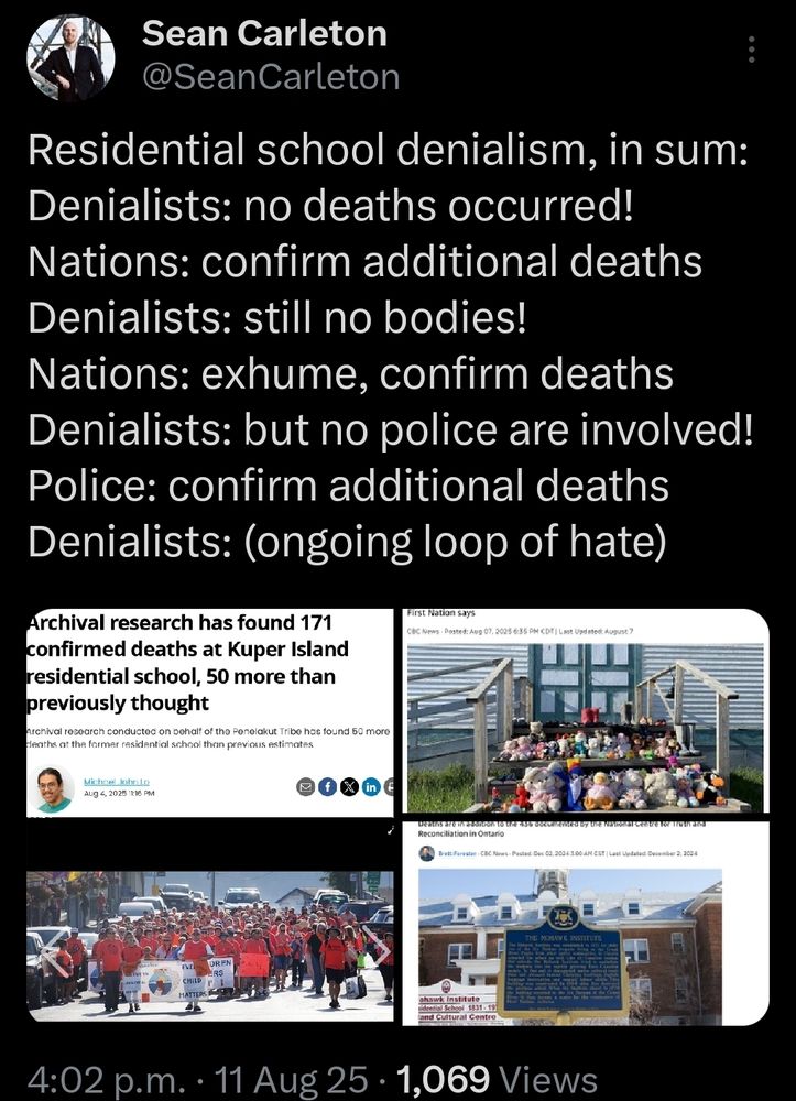 Sean Carleton @SeanCarleton Residential school denialism, in sum: Denialists: no deaths occurred! Nations: confirm additional deaths Denialists: still no bodies! Nations: exhume, confirm deaths Denialists: but no police are involved! Police: confirm additional deaths Denialists: (ongoing loop of hate)