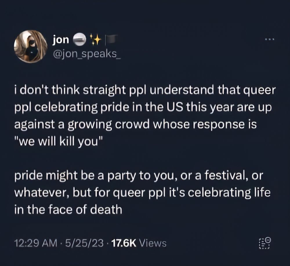jon
@jon_speaks
i don't think straight ppl understand that queer ppl celebrating pride in the US this year are up against a growing crowd whose response is "we will kill you"
pride might be a party to you, or a festival, or whatever, but for queer ppl it's celebrating life in the face of death
12:29 AM 5/25/23 17.6K Views