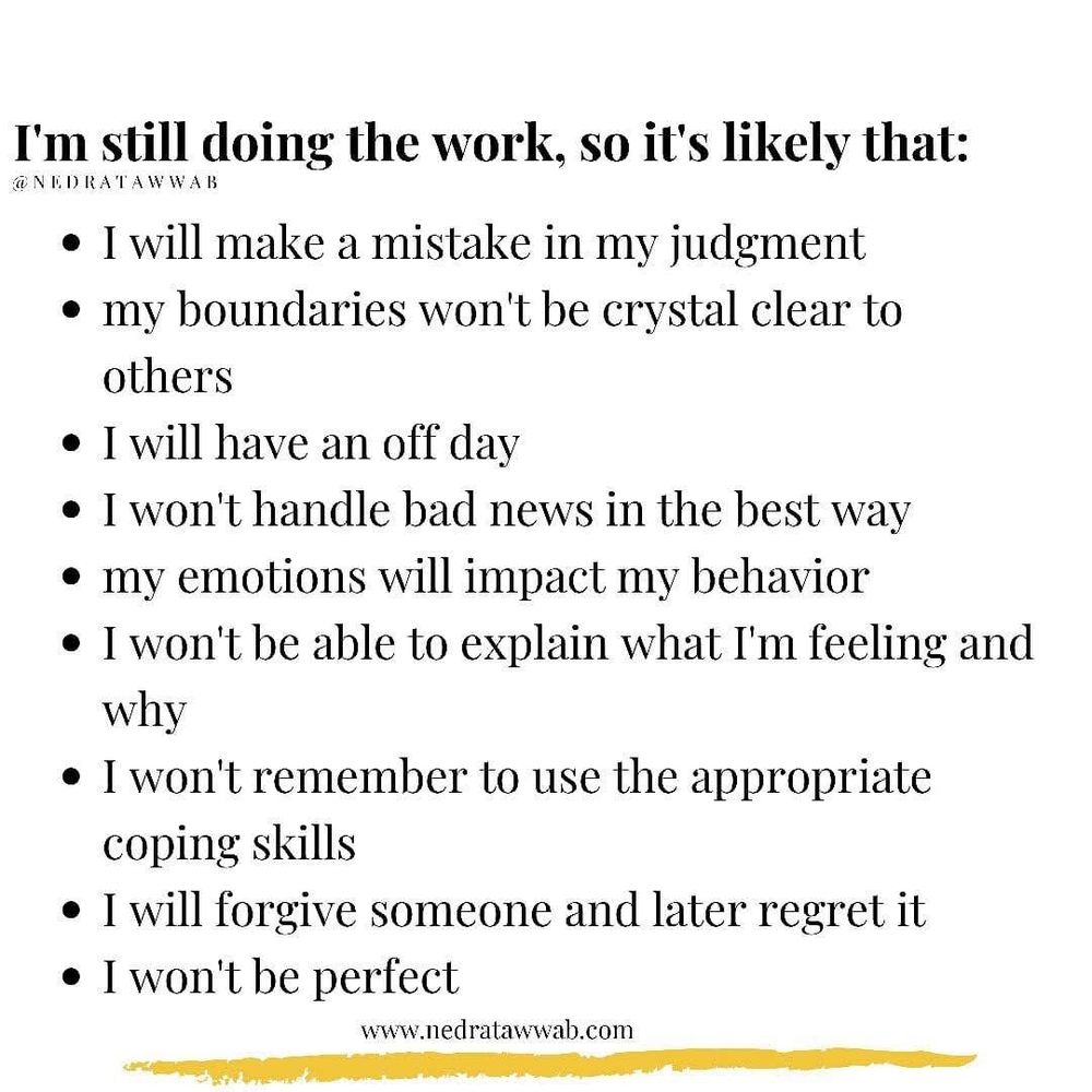 I'm still doing the work, so it's likely that:
NEDRATAWWAB
I will make a mistake in my judgment
⚫ my boundaries won't be crystal clear to others
• I will have an off day
⚫ I won't handle bad news in the best way ⚫ my emotions will impact my behavior
• I won't be able to explain what I'm feeling and why
• I won't remember to use the appropriate coping skills
• I will forgive someone and later regret it ⚫ I won't be perfect
www.nedratawwab.com