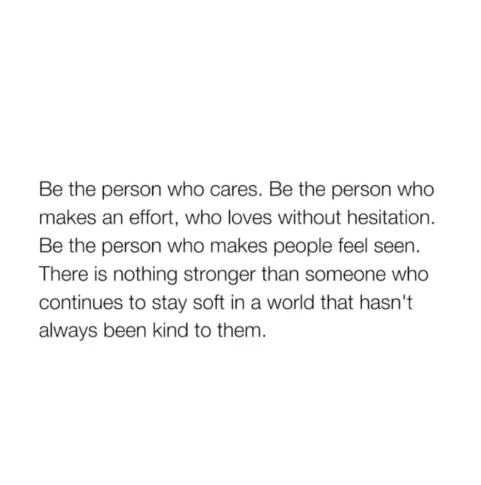 Be the person who cares. Be the person who makes an effort, who loves without hesitation. Be the person who makes people feel seen. There is nothing stronger than someone who continues to stay soft in a world that hasn't always been kind to them.