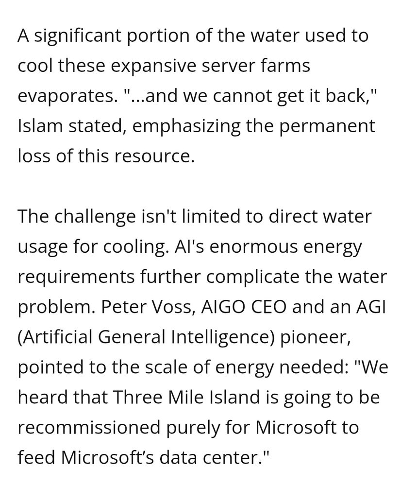 A significant portion of the water used to cool these expansive server farms
evaporates. "...and we cannot get it back," Islam stated, emphasizing the permanent loss of this resource.
The challenge isn't limited to direct water usage for cooling. Al's enormous energy requirements further complicate the water problem. Peter Voss, AIGO CEO and an AGI (Artificial General Intelligence) pioneer,
pointed to the scale of energy needed: "We heard that Three Mile Island is going to be
recommissioned purely for Microsoft to feed Microsoft's data center."