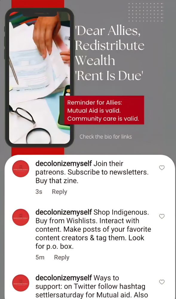 'Dear Allies, Redistribute
Wealth
'Rent Is Due'
Reminder for Allies: Mutual Aid is valid.
Community care is valid.
Check the bio for links
decolonizemyself Join their
patreons. Subscribe to newsletters. Buy that zine.
3s Reply
decolonizemyself Shop Indigenous. Buy from Wishlists. Interact with content. Make posts of your favorite content creators & tag them. Look for p.o. box.
5m
Reply
decolonizemyself Ways to
support: on Twitter follow hashtag settlersaturday for Mutual aid. 