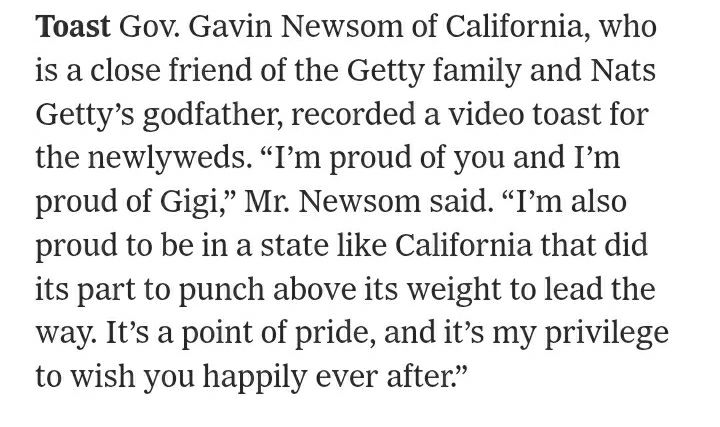 Toast Gov. Gavin Newsom of California, who is a close friend of the Getty family and Nats Getty’s godfather, recorded a video toast for the newlyweds. “I’m proud of you and I’m proud of Gigi,” Mr. Newsom said. “I’m also proud to be in a state like California that did its part to punch above its weight to lead the way. It’s a point of pride, and it’s my privilege to wish you happily ever after.”