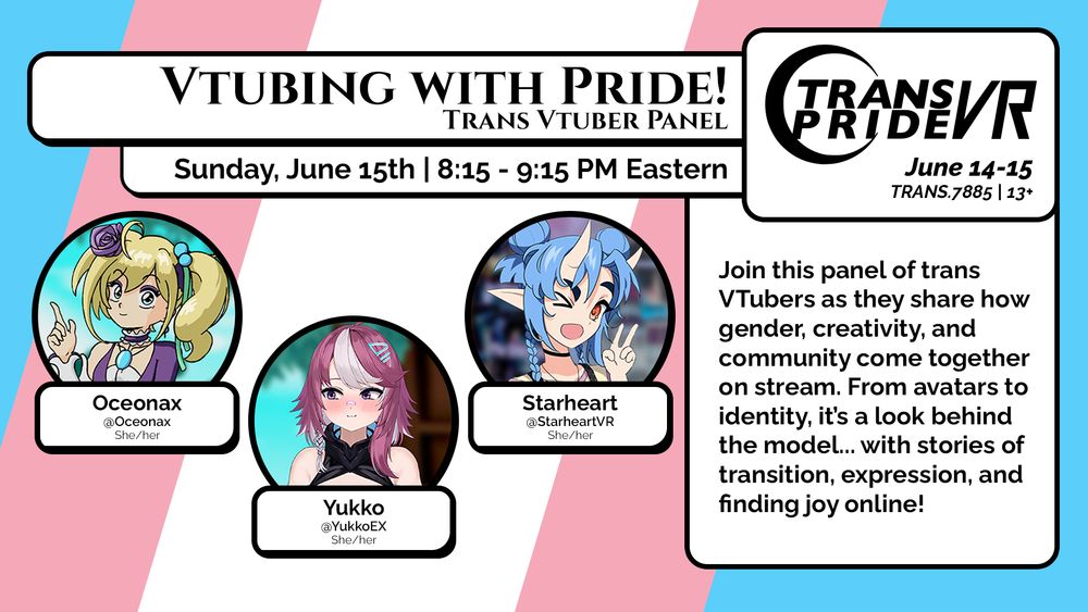 A graphic for the panel "Vtubing with Pride! Trans Vtuber Panel", happening Sunday, June 15, 8:15 - 9:15PM Eastern. The Trans Pride VR logo is on the the top right, June 14-15, group TRANS.7885, 13 years and older.
The graphic features panelists Oceonax, @Oceonax, She/her, Yukko, @YukkoEX, She/her, and Starheart, @StarheartVR, She/her.
The description reads:
Join this panel of trans Vtubers as they share how gender, creativity, and community come together on stream. From avatars to identity, it's a look behind the model... with stories of transition, expression, and finding joy online!