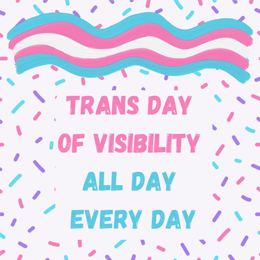 Graphic with pink blue and white sprinkles. Text reads "Trans Day of Visibility All Day Every Day"