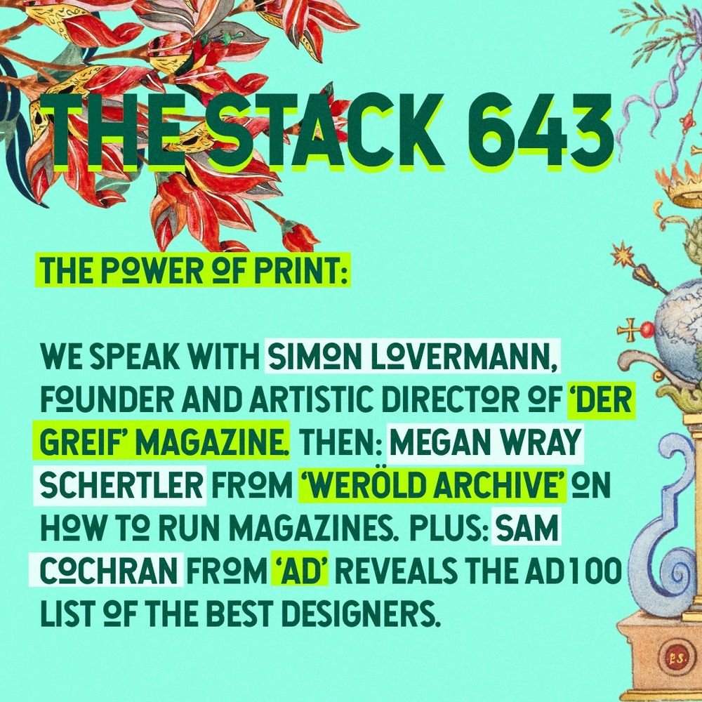 Green text on different tones of green rectangles with flowers on top left and bottom right:
The Stack 643
The power of print:

We speak with Simon Lovermann, founder and artistic director of ‘Der Greif’ magazine. Then: Megan Wray Schertler from ‘Weröld Archive’ on how to run magazines. Plus: Sam Cochran from ‘AD’ reveals the AD100 list of the best designers.