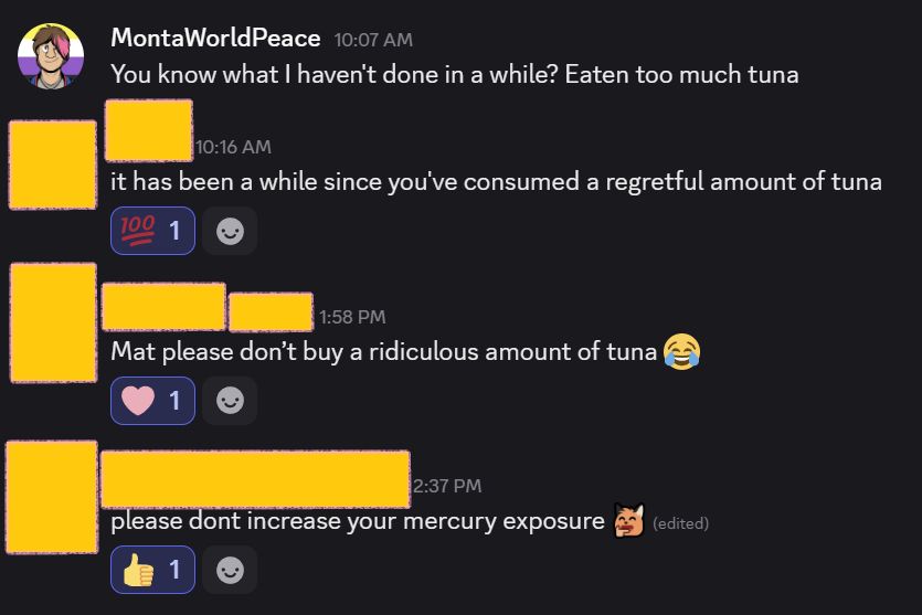 MontaWorldPeace —
You know what I haven't done in a while? Eaten too much tuna
Friend 1 — it has been a while since you've consumed a regretful amount of tuna
Friend 2 — Mat please don’t buy a ridiculous amount of tuna 😂
Friend 3 - please dont increase your mercury exposure