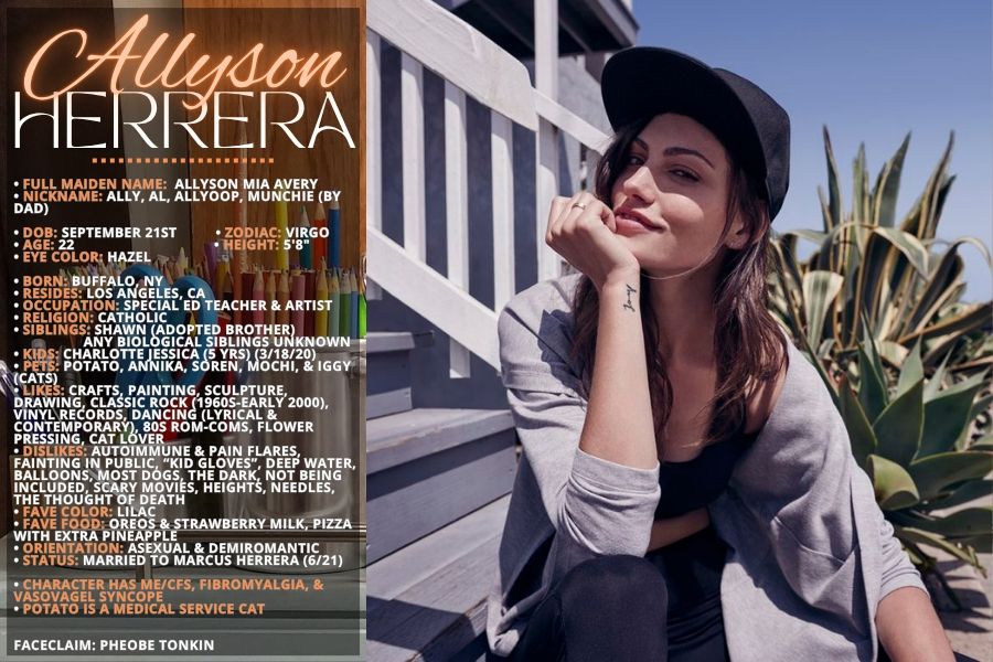 Character bio card for Allyson Herrera:
• FULL MAIDEN NAME:  Allyson Mia Avery
• NICKNAME: Ally, Al, Allyoop, Munchie (by dad)

• DOB: September 21st         
 • ZODIAC: Virgo
• AGE: 22                  • HEIGHT: 5'8"
• EYE COLOR: Hazel                

• BORN: Buffalo, NY
• RESIDES: Los Angeles, CA
• OCCUPATION: Special Ed Teacher & Artist
• RELIGION: Catholic
• SIBLINGS: Shawn (Adopted brother)
           Any biological siblings unknown
• KIDS: Charlotte Jessica (5 Yrs) (3/18/20)
• PETS: Potato, Annika, Soren, Mochi, & Iggy (cats)
• LIKES: Crafts, Painting, Sculpture, Drawing, classic rock (1960s-early 2000), Vinyl records, Dancing (Lyrical & Contemporary), 80s Rom-coms, Flower Pressing, Cat lover
• DISLIKES: Autoimmune & pain flares, Fainting in public, “Kid Gloves”, Deep water, Balloons, Most dogs, The dark, Not being included, Scary movies, Heights, Needles, The thought of death
• FAVE COLOR: Lilac
• FAVE FOOD: Oreos & Strawberry Milk, Pizza with extra pineapple
• ORIENTATION: Asexual & Demiromantic
• STATUS: Married to Marcus Herrera (6/21)

• Character has ME/CFS, Fibromyalgia, & Vasovagel syncope
• Potato is a medical service cat


FACECLAIM: Pheobe Tonkin