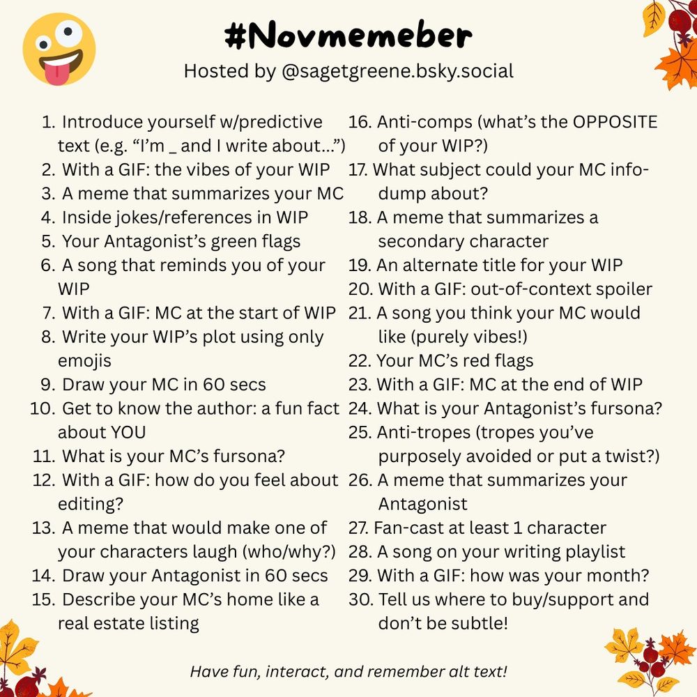 A prompt game for the month of November, titled #Novmemeber (as in meme). Hosted by @sagetgreene.bsky.social . The bottom says "Have fun, interact, and remember alt text!" There is a silly emoji face with wild eyes and tongue sticking out, and some fall-style leaves in the corners.

Prompts:
1. Introduce yourself w/predictive text (e.g. “I’m _ and I write about...”)
2. With a GIF: the vibes of your WIP
3. A meme that summarizes your MC
4. Inside jokes/references in WIP
5. Your Antagonist’s green flags
6. A song that reminds you of your WIP
7. With a GIF: MC at the start of WIP
8. Write your WIP’s plot using only emojis
9. Draw your MC in 60 secs
10. Get to know the author: a fun fact about YOU
11. What is your MC’s fursona?
12. With a GIF: how do you feel about editing?
13. A meme that would make one of your characters laugh (who/why?)
14. Draw your Antagonist in 60 secs
15. Describe your MC’s home like a real estate listing
16. Anti-comps (what’s the OPPOSITE of your WIP?)
17. What subject could your MC info-dump about?
18. A meme that summarizes a secondary character
19. An alternate title for your WIP
20. With a GIF: out-of-context spoiler
21. A song you think your MC would like (purely vibes!)
22. Your MC’s red flags
23. With a GIF: MC at the end of WIP
24. What is your Antagonist’s fursona?
25. Anti-tropes (tropes you’ve purposely avoided or put a twist?)
26. A meme that summarizes your Antagonist
27. Fan-cast at least 1 character
28. A song on your writing playlist
29. With a GIF: how was your month?
30. Tell us where to buy/support and don’t be subtle!