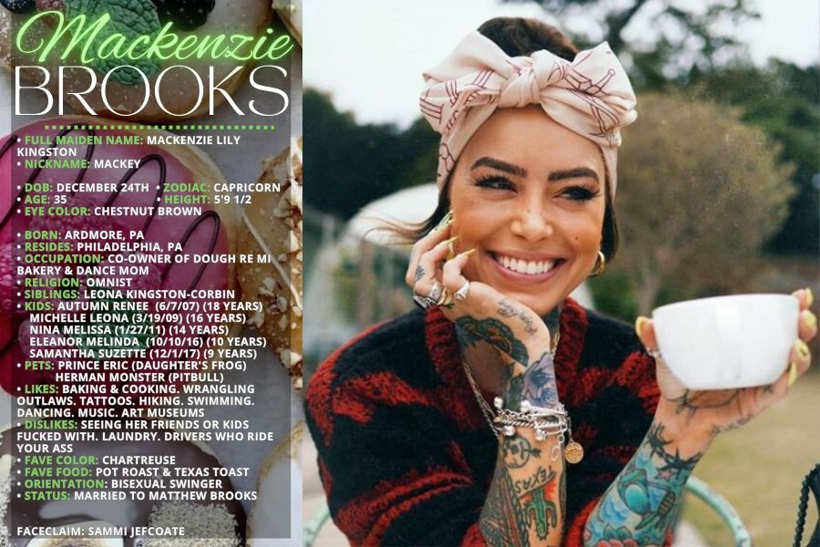 • FULL MAIDEN NAME: Mackenzie Lily Kingston
• NICKNAME: Mackey

• DOB: December 24th  
• ZODIAC: Capricorn
• AGE: 35                            
• HEIGHT: 5'9 1/2
• EYE COLOR: Chestnut brown

• BORN: Ardmore, PA
• RESIDES: Philadelphia, PA
• OCCUPATION: Co-Owner of Dough Re Mi Bakery & Dance Mom
• RELIGION: Omnist 
• SIBLINGS: Leona Kingston-Corbin
• KIDS: Autumn Renee  (6/7/07) (18 Years)
    Michelle Leona (3/19/09) (16 Years)
    Nina Melissa (1/27/11) (14 Years)
    Eleanor Melinda  (10/10/16) (10 Years)
    Samantha Suzette (12/1/17) (9 Years)
• PETS: Prince Eric (Daughter's frog)
            Herman Monster (Pitbull)
• LIKES: Baking & cooking. Wrangling outlaws. Tattoos. Hiking. Swimming. Dancing. music. Art museums
• DISLIKES: Seeing her friends or kids fucked with. Laundry. Drivers who ride your ass
• FAVE COLOR: Chartreuse 
• FAVE FOOD: Pot roast & Texas toast
• ORIENTATION: Bisexual swinger
• STATUS: Married to Matthew Brooks


FACECLAIM: Sammi Jefcoate