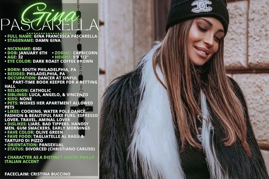 • FULL NAME: Gina Francesca Pascarella
• STAGENAME: Damn Gina

• NICKNAME: GiGi
• DOB: January 6th    
• ZODIAC: Capricorn
• AGE: 32                         
• HEIGHT: 5'9 1/2"
• EYE COLOR: Dark roast coffee Brown

• BORN: South Philadelphia, PA
• RESIDES: Philadelphia, PA
• OCCUPATION: Dancer at Sinful
       part-time booK keeper for a betting hall
• RELIGION: Catholic
• SIBLINGS: Luca, Angelo, & Vincenzo
• KIDS: None
• PETS: wishes her apartment allowed pets
• LIKES: Cooking. Water pole dance. Fashion & beautiful fake furs. Espresso lover. travel. Aminal lover
• DISLIKES: Liars. Bad tippers. Handsy men. Gum smackers. Early mornings
• FAVE COLOR: Olive green
• FAVE FOOD: Tagliatelle al ragù & tartufo di Pizzo
• ORIENTATION: Pansexual
• STATUS: Divorced (Christiano Caruso)

• Character as a distinct South Philly Italian accent


FACECLAIM: Cristina Buccino