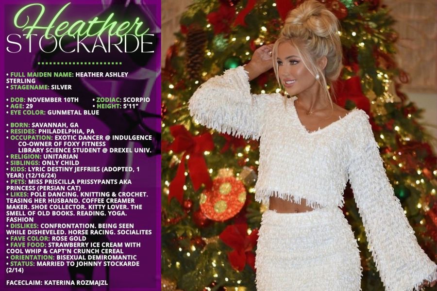 • FULL MAIDEN NAME: Heather Ashley Sterling
• STAGENAME: Silver

• DOB: November 10th        
• ZODIAC: Scorpio
• AGE: 29                                  
 • HEIGHT: 5'11"
• EYE COLOR: Gunmetal Blue

• BORN: Savannah, GA
• RESIDES: Philadelphia, PA
• OCCUPATION: Exotic dancer @ Indulgence
       Co-owner of Foxy Fitness
       Library Science Student @ Drexel Univ.
• RELIGION: Unitarian
• SIBLINGS: Only child
• KIDS: Lyric Destiny Jeffries (Adopted, 1 YEAR) (12/16/24)
• PETS: Miss Priscilla Prissypants aka Princess (Persian cat)
• LIKES: Pole dancing. Knitting & Crochet. Teasing her husband. Coffee creamer maker. Shoe collector. Kitty lover. The smell of old books. Reading. Yoga. Fashion
• DISLIKES: Confrontation. Being seen while disheveled. Horse racing. Socialites 
• FAVE COLOR: Rose Gold
• FAVE FOOD: Strawberry ice cream with cool whip & Capt'n Crunch cereal
• ORIENTATION: Bisexual Demiromantic
• STATUS: Married to Johnny Stockarde (2/14)

FACECLAIM: Katerina Rozmajzl