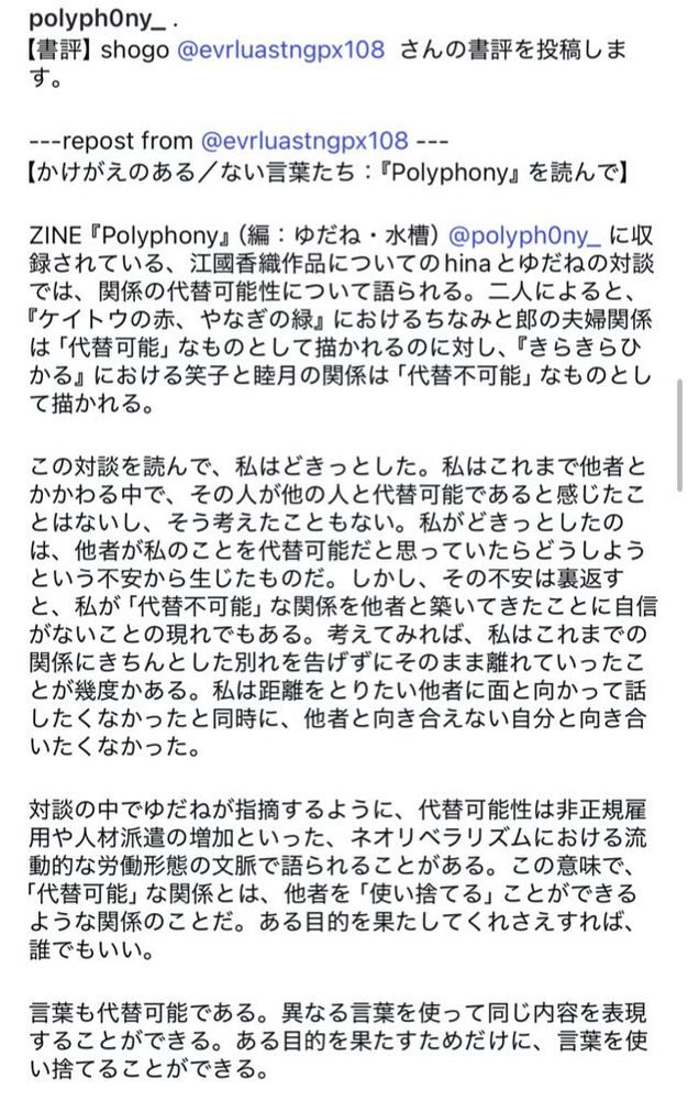 ユスイのインスタアカウントに投稿された、しょうごさんによる書評。ユスイのアカウントIDはp o l y p h 0 n y _、しょうごさんのアカウントIDはe v r l u a s t n g p x 1 0 8

以下、インスタ本文。

しょうごさんの書評を投稿します。
【かけがえのある／ない言葉たち：『Polyphony』を読んで】ZINE 『Polyphony』（編：ゆだね・水槽）に収録されている、江國香織作品についてのhinaとゆだねの対談では、関係の代替可能性について語られる。二人によると、『ケイトウの赤、やなぎの緑』におけるちなみと郎の夫婦関係は「代替可能」なものとして描かれるのに対し、『きらきらひかる』における笑子と睦月の関係は「代替不可能」なものとして描かれる。
この対談を読んで、私はどきっとした。私はこれまで他者とかかわる中で、その人が他の人と代替可能であると感じたことはないし、そう考えたこともない。私がどきっとしたのは、他者が私のことを代替可能だと思っていたらどうしようという不安から生じたものだ。しかし、その不安は裏返すと、私が「代替不可能」な関係を他者と築いてきたことに自信がないことの現れでもある。考えてみれば、私はこれまでの関係にきちんとした別れを告げずにそのまま離れていったことが幾度かある。私は距離をとりたい他者に面と向かって話したくなかったと同時に、他者と向き合えない自分と向き合いたくなかった。
対談の中でゆだねが指摘するように、代替可能性は非正規雇用や人材派遣の増加といった、ネオリベラリズムにおける流動的な労働形態の文脈で語られることがある。この意味で、「代替可能」な関係とは、他者を「使い捨てる」ことができるような関係のことだ。ある目的を果たしてくれさえすれば、誰でもいい。
言葉も代替可能である。異なる言葉を使って同じ内容を表現することができる。ある目的を果たすためだけに、言葉を使い捨てることができる。